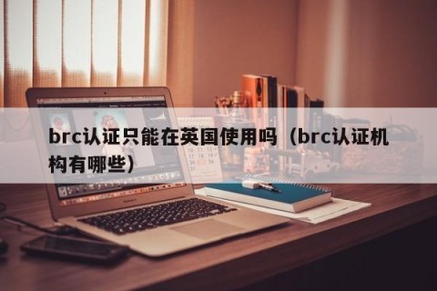 brc认证只能在英国使用吗（brc认证机构有哪些）