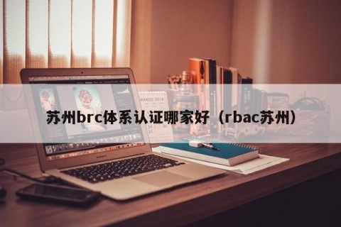 苏州brc体系认证哪家好（rbac苏州）