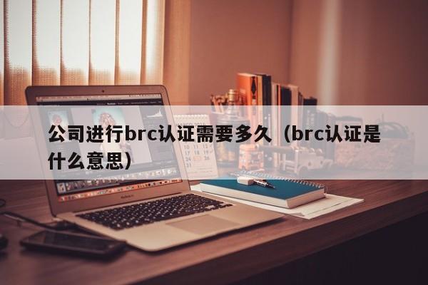 公司进行brc认证需要多久(brc认证是什么意思)