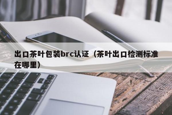 出口茶叶包装brc认证(茶叶出口检测标准在哪里)
