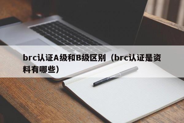 brc认证A级和B级区别(brc认证是资料有哪些)