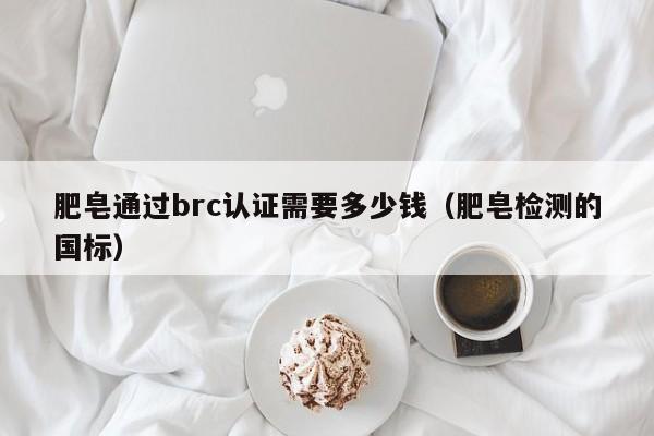 肥皂通过brc认证需要多少钱(肥皂检测的国标)