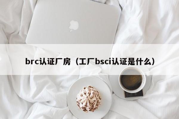 brc认证厂房(工厂bsci认证是什么)
