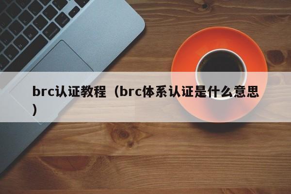 brc认证教程(brc体系认证是什么意思)