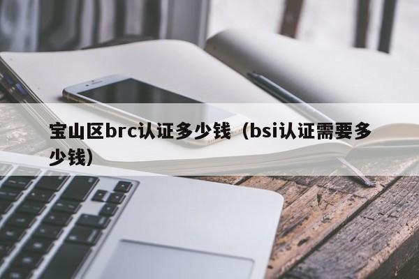 宝山区brc认证多少钱(bsi认证需要多少钱)