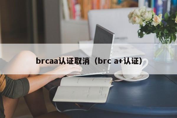 brcaa认证取消(brc a+认证)