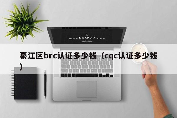 綦江区brc认证多少钱(cqc认证多少钱)