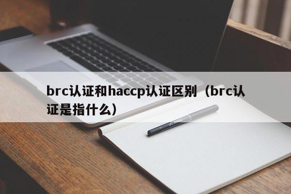 brc认证和haccp认证区别(brc认证是指什么)