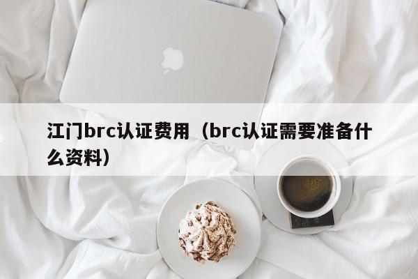 江门brc认证费用(brc认证需要准备什么资料)