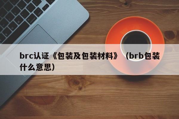brc认证《包装及包装材料》(brb包装什么意思)